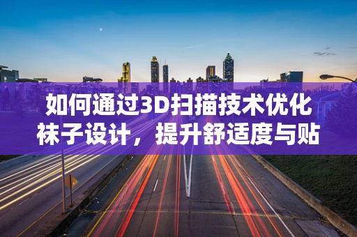 如何通过3D扫描技术优化袜子设计，提升舒适度与贴合度？