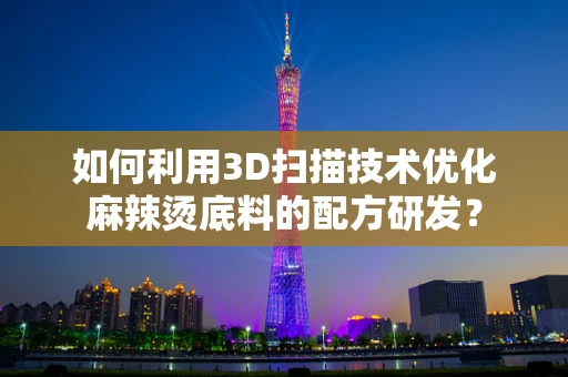 如何利用3D扫描技术优化麻辣烫底料的配方研发？