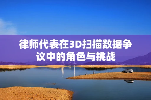律师代表在3D扫描数据争议中的角色与挑战