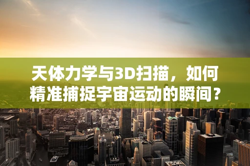 天体力学与3D扫描，如何精准捕捉宇宙运动的瞬间？