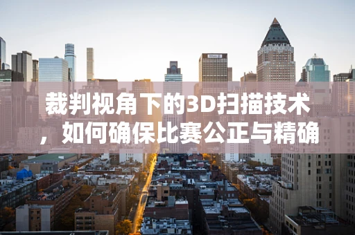 裁判视角下的3D扫描技术，如何确保比赛公正与精确？
