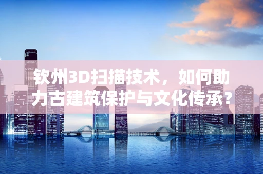 钦州3D扫描技术，如何助力古建筑保护与文化传承？
