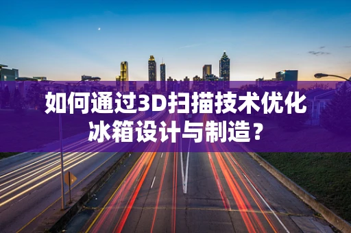 如何通过3D扫描技术优化冰箱设计与制造？
