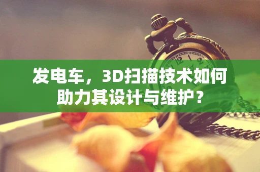 发电车，3D扫描技术如何助力其设计与维护？