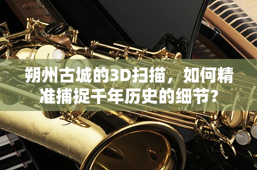 朔州古城的3D扫描，如何精准捕捉千年历史的细节？