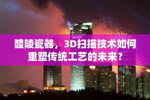 醴陵瓷器，3D扫描技术如何重塑传统工艺的未来？