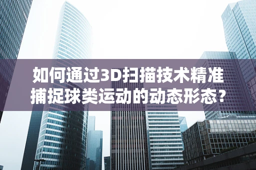 如何通过3D扫描技术精准捕捉球类运动的动态形态？