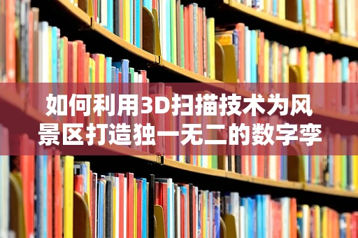如何利用3D扫描技术为风景区打造独一无二的数字孪生体验？