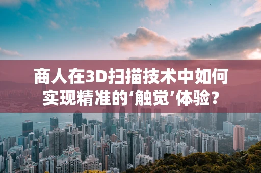 商人在3D扫描技术中如何实现精准的‘触觉’体验？