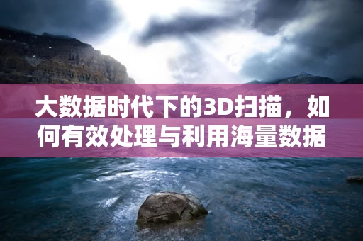 大数据时代下的3D扫描，如何有效处理与利用海量数据？