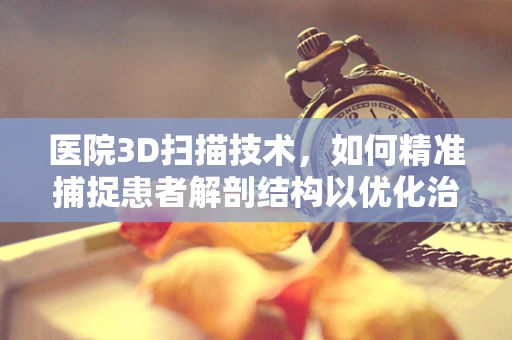 医院3D扫描技术，如何精准捕捉患者解剖结构以优化治疗？