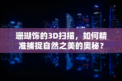 珊瑚饰的3D扫描，如何精准捕捉自然之美的奥秘？