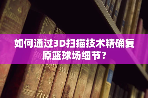如何通过3D扫描技术精确复原篮球场细节？