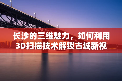 长沙的三维魅力，如何利用3D扫描技术解锁古城新视角？