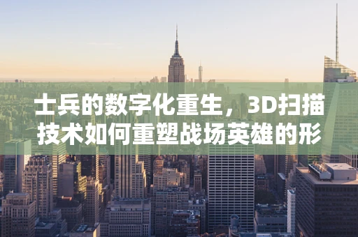 士兵的数字化重生，3D扫描技术如何重塑战场英雄的形貌？