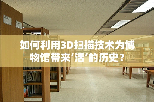 如何利用3D扫描技术为博物馆带来‘活’的历史？