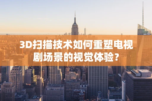 3D扫描技术如何重塑电视剧场景的视觉体验？