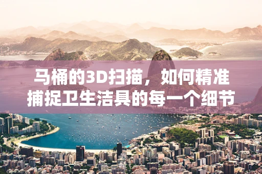 马桶的3D扫描，如何精准捕捉卫生洁具的每一个细节？