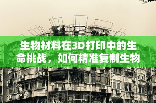 生物材料在3D打印中的生命挑战，如何精准复制生物结构？