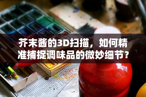 芥末酱的3D扫描，如何精准捕捉调味品的微妙细节？