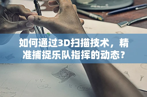 如何通过3D扫描技术，精准捕捉乐队指挥的动态？