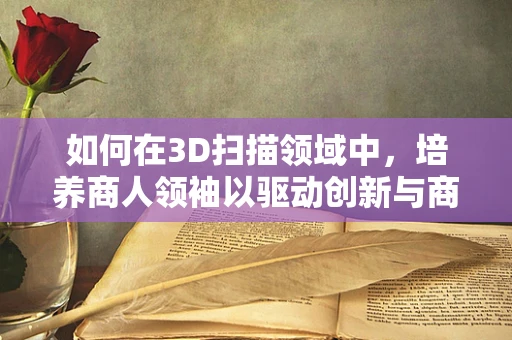 如何在3D扫描领域中，培养商人领袖以驱动创新与商业成功？