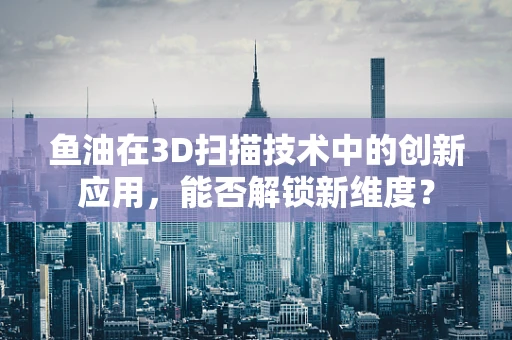 鱼油在3D扫描技术中的创新应用，能否解锁新维度？