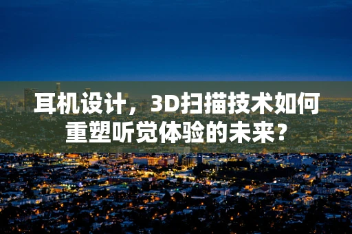 耳机设计，3D扫描技术如何重塑听觉体验的未来？
