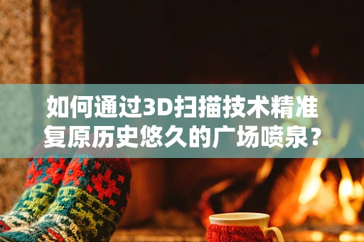 如何通过3D扫描技术精准复原历史悠久的广场喷泉？