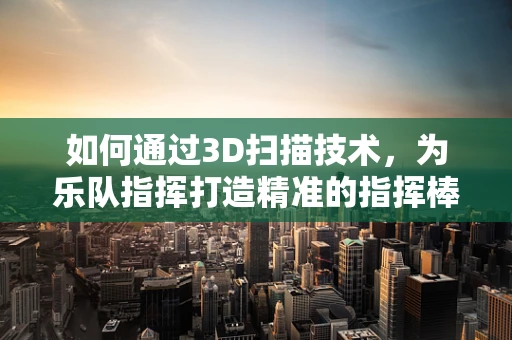 如何通过3D扫描技术，为乐队指挥打造精准的指挥棒复刻？