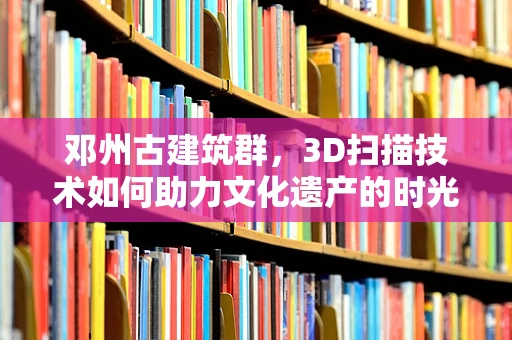 邓州古建筑群，3D扫描技术如何助力文化遗产的时光留存？