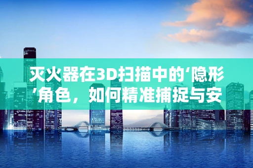 灭火器在3D扫描中的‘隐形’角色，如何精准捕捉与安全考量？