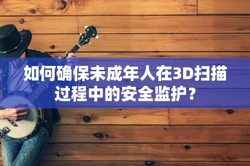 如何确保未成年人在3D扫描过程中的安全监护？