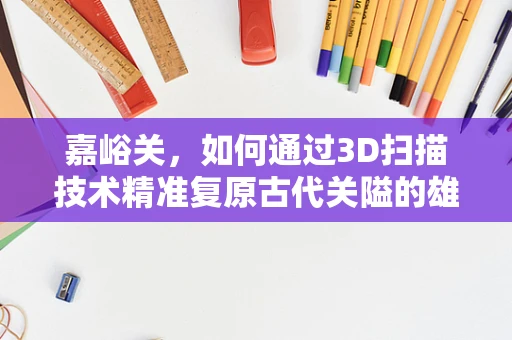 嘉峪关，如何通过3D扫描技术精准复原古代关隘的雄姿？