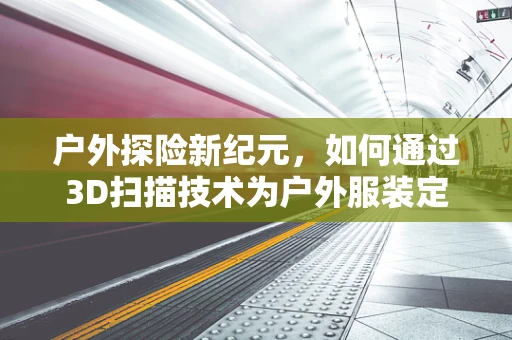 户外探险新纪元，如何通过3D扫描技术为户外服装定制个性化尺码？