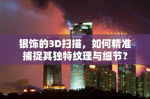 银饰的3D扫描，如何精准捕捉其独特纹理与细节？