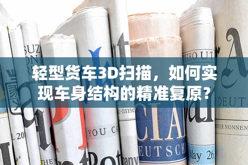 轻型货车3D扫描，如何实现车身结构的精准复原？
