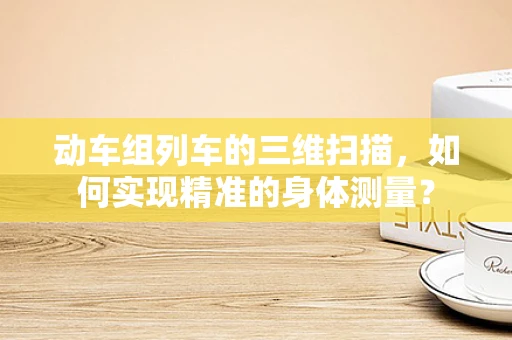 动车组列车的三维扫描，如何实现精准的身体测量？