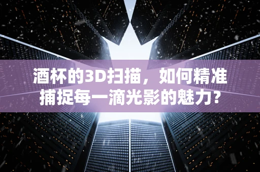 酒杯的3D扫描，如何精准捕捉每一滴光影的魅力？