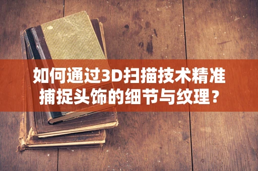 如何通过3D扫描技术精准捕捉头饰的细节与纹理？
