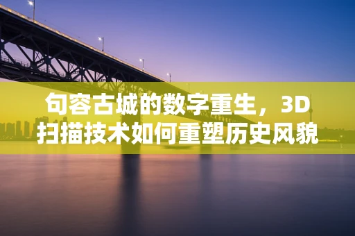 句容古城的数字重生，3D扫描技术如何重塑历史风貌？