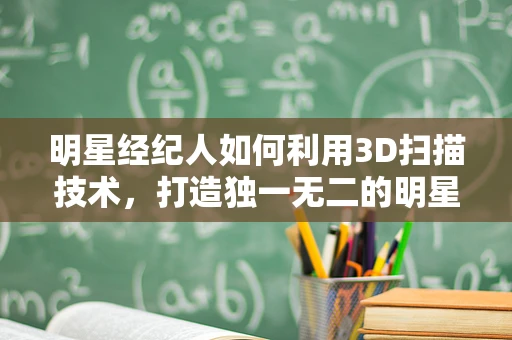 明星经纪人如何利用3D扫描技术，打造独一无二的明星形象？