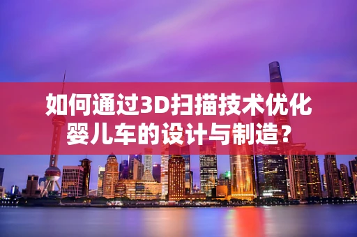 如何通过3D扫描技术优化婴儿车的设计与制造？