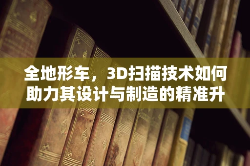 全地形车，3D扫描技术如何助力其设计与制造的精准升级？