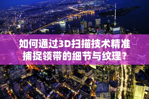 如何通过3D扫描技术精准捕捉领带的细节与纹理？