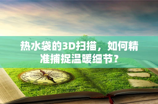 热水袋的3D扫描，如何精准捕捉温暖细节？