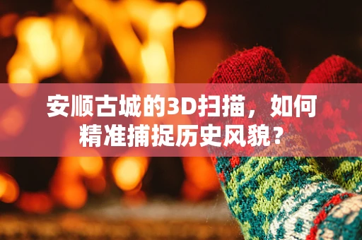 安顺古城的3D扫描，如何精准捕捉历史风貌？