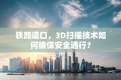 铁路道口，3D扫描技术如何确保安全通行？