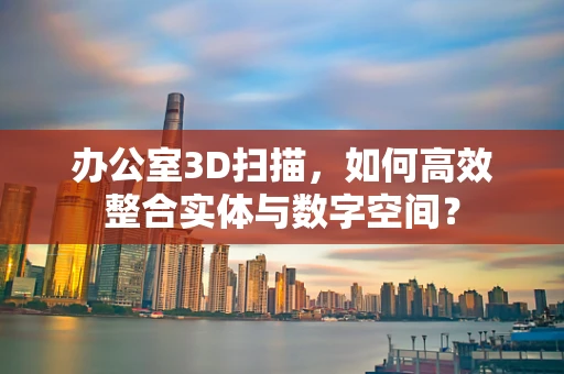 办公室3D扫描，如何高效整合实体与数字空间？