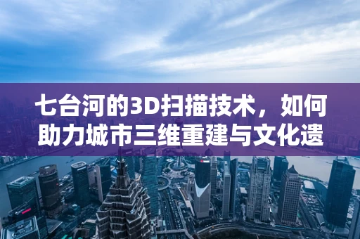 七台河的3D扫描技术，如何助力城市三维重建与文化遗产保护？